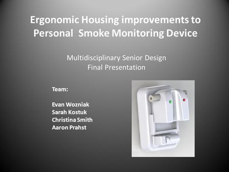 Ergonomic Housing improvements to Personal Smoke Monitoring Device Team: Evan Wozniak Sarah Kostuk Christina Smith Aaron Prahst Multidisciplinary Senior.