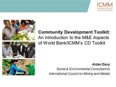 Community Development Toolkit: An introduction to the M&E Aspects of World Bank/ICMM’s CD Toolkit Aidan Davy Social & Environmental Consultant to International.