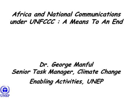 Africa and National Communications under UNFCCC : A Means To An End Dr. George Manful Senior Task Manager, Climate Change Enabling Activities, UNEP.