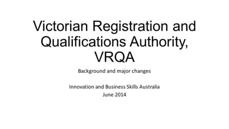 Victorian Registration and Qualifications Authority, VRQA Background and major changes Innovation and Business Skills Australia June 2014.