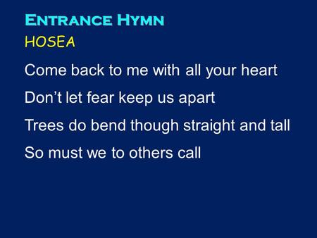 Entrance Hymn HOSEA Come back to me with all your heart Don’t let fear keep us apart Trees do bend though straight and tall So must we to others call 1.