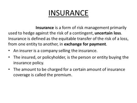 INSURANCE Insurance is a form of risk management primarily used to hedge against the risk of a contingent, uncertain loss. Insurance is defined as the.