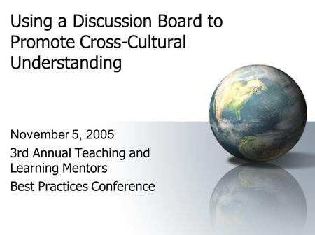 Using a Discussion Board to Promote Cross-Cultural Understanding November 5, 2005 3rd Annual Teaching and Learning Mentors Best Practices Conference.