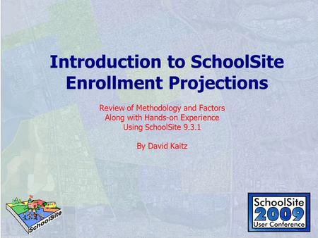 Introduction to SchoolSite Enrollment Projections Review of Methodology and Factors Along with Hands-on Experience Using SchoolSite 9.3.1 By David Kaitz.