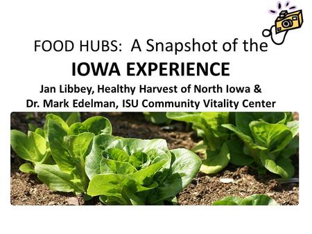 FOOD HUBS: A Snapshot of the IOWA EXPERIENCE Jan Libbey, Healthy Harvest of North Iowa & Dr. Mark Edelman, ISU Community Vitality Center.
