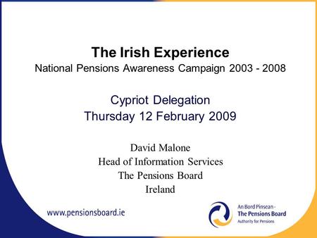 The Irish Experience National Pensions Awareness Campaign 2003 - 2008 Cypriot Delegation Thursday 12 February 2009 David Malone Head of Information Services.