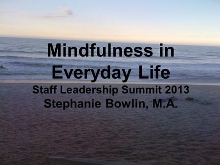 WHAT IS MINDFULNESS? Mindfulness in Everyday Life Staff Leadership Summit 2013 Stephanie Bowlin, M.A.