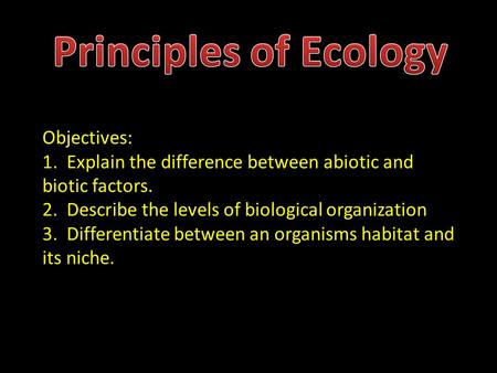 Principles of Ecology Objectives: 1. Explain the difference between abiotic and biotic factors. 2. Describe the levels of biological organization 3.