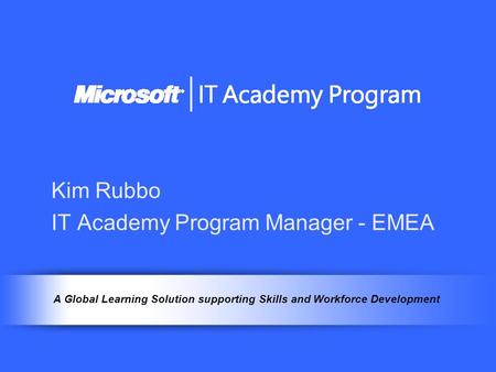 A Global Learning Solution supporting Skills and Workforce Development Kim Rubbo IT Academy Program Manager - EMEA.