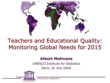 UNESCO INSTITUTE for STATISTICS Teachers and Educational Quality: Monitoring Global Needs for 2015 Albert Motivans UNESCO Institute for Statistics Paris,