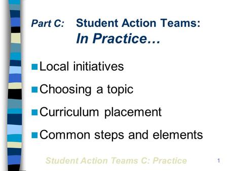 Student Action Teams C: Practice 1 Part C: Student Action Teams: In Practice… Local initiatives Choosing a topic Curriculum placement Common steps and.