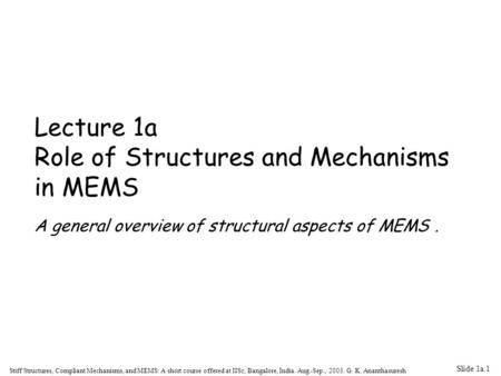 Slide 1a.1 Stiff Structures, Compliant Mechanisms, and MEMS: A short course offered at IISc, Bangalore, India. Aug.-Sep., 2003. G. K. Ananthasuresh Lecture.