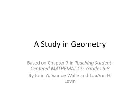 A Study in Geometry Based on Chapter 7 in Teaching Student- Centered MATHEMATICS: Grades 5-8 By John A. Van de Walle and LouAnn H. Lovin.