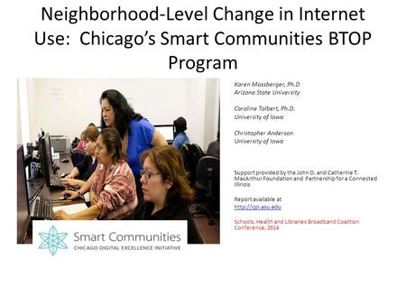 Neighborhood-Level Change in Internet Use: Chicago’s Smart Communities BTOP Program Karen Mossberger, Ph.D Arizona State University Caroline Tolbert, Ph.D.
