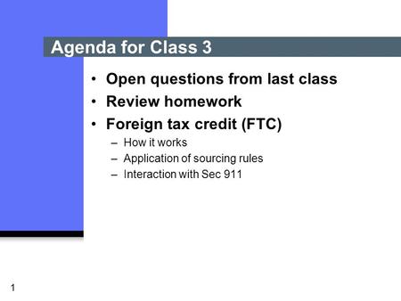 1 Open questions from last class Review homework Foreign tax credit (FTC) –How it works –Application of sourcing rules –Interaction with Sec 911 Agenda.
