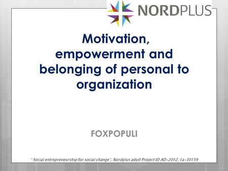 Motivation, empowerment and belonging of personal to organization FOXPOPULI “ Social entrepreneurship for social change”, Nordplus adult Project ID AD-2012_1a-30159.