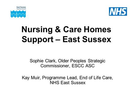 Nursing & Care Homes Support – East Sussex Sophie Clark, Older Peoples Strategic Commissioner, ESCC ASC Kay Muir, Programme Lead, End of Life Care, NHS.