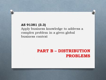 PART B – DISTRIBUTION PROBLEMS AS 91381 (3.3) Apply business knowledge to address a complex problem in a given global business context.