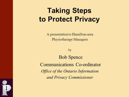 Taking Steps to Protect Privacy A presentation to Hamilton-area Physiotherapy Managers by Bob Spence Communications Co-ordinator Office of the Ontario.