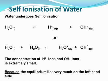 Self Ionisation of Water Water undergoes Self Ionisation H 2 O (l) ⇄ H + (aq) +OH - (aq) or H 2 O (l) + H 2 O (l) ⇄ H 3 O + (aq) +OH - (aq) The concentration.