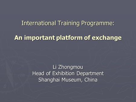 International Training Programme: An important platform of exchange Li Zhongmou Head of Exhibition Department Shanghai Museum, China.