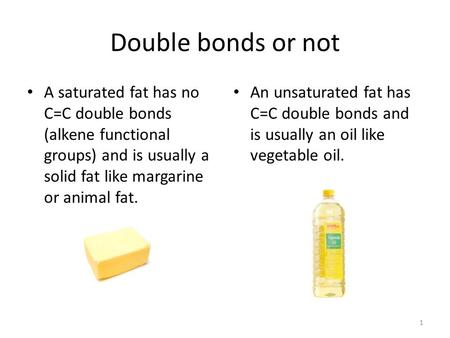 Double bonds or not A saturated fat has no C=C double bonds (alkene functional groups) and is usually a solid fat like margarine or animal fat. An unsaturated.