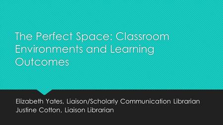 The Perfect Space: Classroom Environments and Learning Outcomes Elizabeth Yates, Liaison/Scholarly Communication Librarian Justine Cotton, Liaison Librarian.
