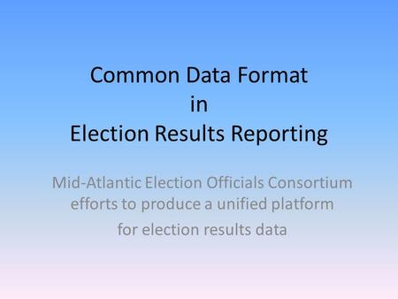 Common Data Format in Election Results Reporting Mid-Atlantic Election Officials Consortium efforts to produce a unified platform for election results.