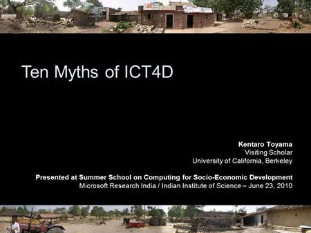Ten Myths of ICT4D Kentaro Toyama Visiting Scholar University of California, Berkeley Presented at Summer School on Computing for Socio-Economic Development.