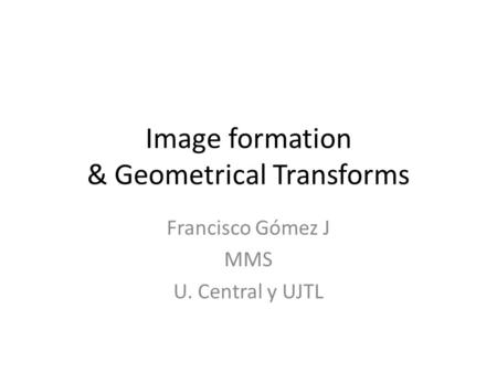 Image formation & Geometrical Transforms Francisco Gómez J MMS U. Central y UJTL.