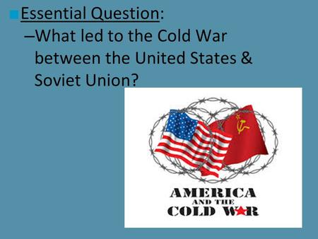 ■ Essential Question: – What led to the Cold War between the United States & Soviet Union?