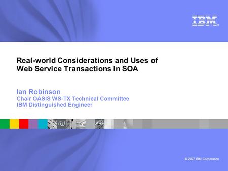 © 2007 IBM Corporation ® Real-world Considerations and Uses of Web Service Transactions in SOA Ian Robinson Chair OASIS WS-TX Technical Committee IBM Distinguished.