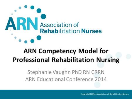 ARN Competency Model for Professional Rehabilitation Nursing Stephanie Vaughn PhD RN CRRN ARN Educational Conference 2014 Copyright©2014, Association of.