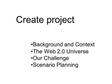 Create project Background and Context The Web 2.0 Universe Our Challenge Scenario Planning.