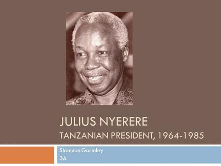 JULIUS NYERERE TANZANIAN PRESIDENT, 1964-1985 Shannon Gormley 3A.