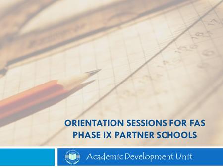 ORIENTATION SESSIONS FOR FAS PHASE IX PARTNER SCHOOLS Academic Development Unit.