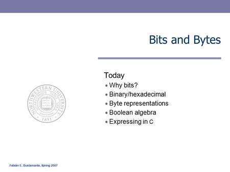 Fabián E. Bustamante, Spring 2007 Bits and Bytes Today Why bits? Binary/hexadecimal Byte representations Boolean algebra Expressing in C.