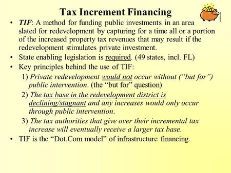 Tax Increment Financing TIF: A method for funding public investments in an area slated for redevelopment by capturing for a time all or a portion of the.