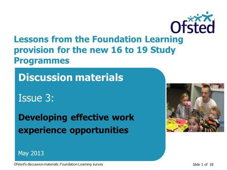 Slide 1 of 18 Lessons from the Foundation Learning provision for the new 16 to 19 Study Programmes Discussion materials Issue 3: Developing effective work.