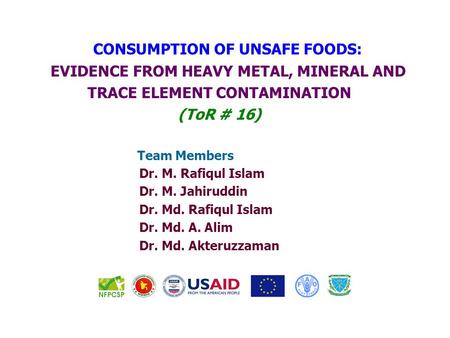 CONSUMPTION OF UNSAFE FOODS: EVIDENCE FROM HEAVY METAL, MINERAL AND TRACE ELEMENT CONTAMINATION (ToR # 16) Team Members Dr. M. Rafiqul Islam Dr. M. Jahiruddin.