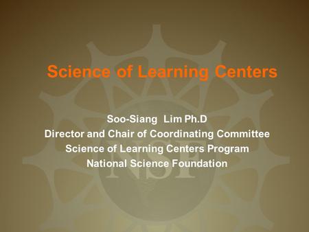 Science of Learning Centers Soo-Siang Lim Ph.D Director and Chair of Coordinating Committee Science of Learning Centers Program National Science Foundation.