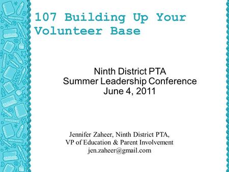107 Building Up Your Volunteer Base Ninth District PTA Summer Leadership Conference June 4, 2011 Jennifer Zaheer, Ninth District PTA, VP of Education &