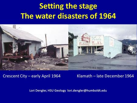 Setting the stage The water disasters of 1964 Crescent City – early April 1964 Klamath – late December 1964 Lori Dengler, HSU Geology