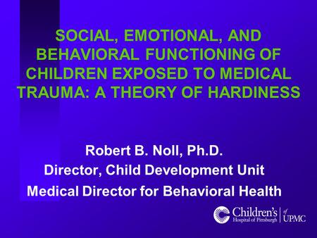 SOCIAL, EMOTIONAL, AND BEHAVIORAL FUNCTIONING OF CHILDREN EXPOSED TO MEDICAL TRAUMA: A THEORY OF HARDINESS Robert B. Noll, Ph.D. Director, Child Development.