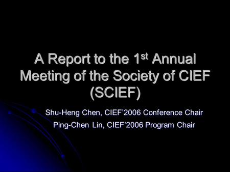 A Report to the 1 st Annual Meeting of the Society of CIEF (SCIEF) Shu-Heng Chen, CIEF’2006 Conference Chair Ping-Chen Lin, CIEF’2006 Program Chair.