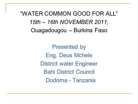 “WATER COMMON GOOD FOR ALL” 15th – 16th NOVEMBER 2011, Ouagadougou – Burkina Faso Presented by Eng. Deus Mchele District water Engineer Bahi District Council.