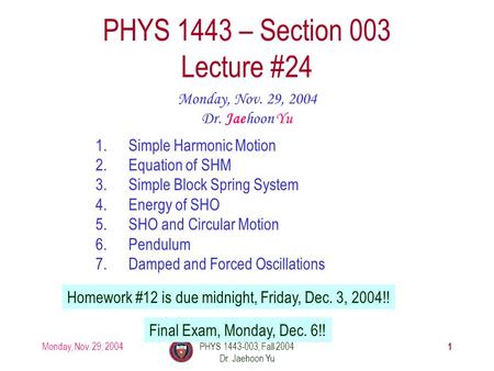 Monday, Nov. 29, 2004PHYS 1443-003, Fall 2004 Dr. Jaehoon Yu 1 1.Simple Harmonic Motion 2.Equation of SHM 3.Simple Block Spring System 4.Energy of SHO.