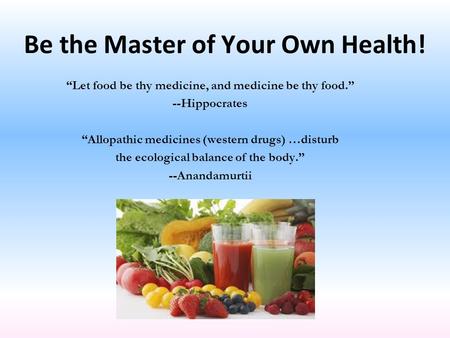 Be the Master of Your Own Health! “Let food be thy medicine, and medicine be thy food.” --Hippocrates “Allopathic medicines (western drugs) …disturb the.