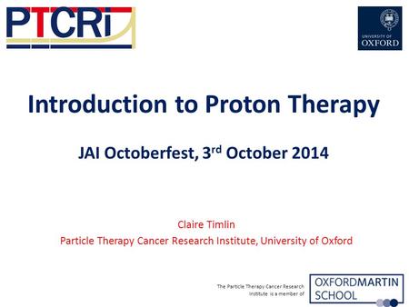 The Particle Therapy Cancer Research Institute is a member of Introduction to Proton Therapy JAI Octoberfest, 3 rd October 2014 Claire Timlin Particle.