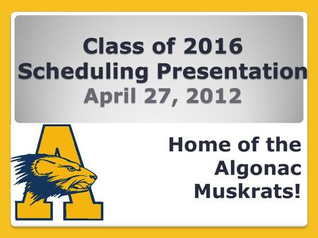 Class of 2016 Scheduling Presentation April 27, 2012 Home of the Algonac Muskrats!